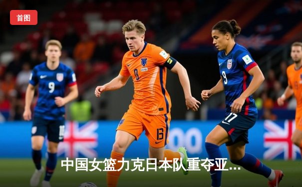 中国女篮力克日本队重夺亚洲杯冠军 韩旭当选MVP创历史新纪录