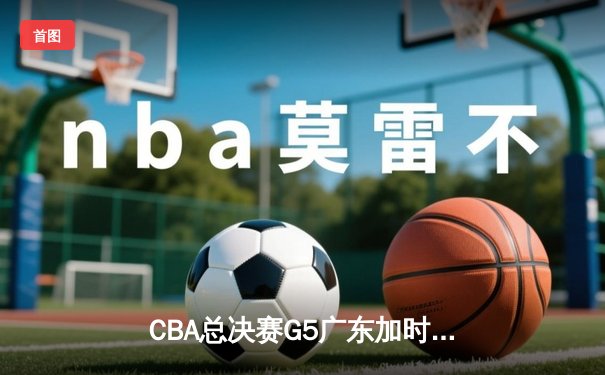 CBA总决赛G5广东加时险胜辽宁 易建联关键封盖锁定胜局