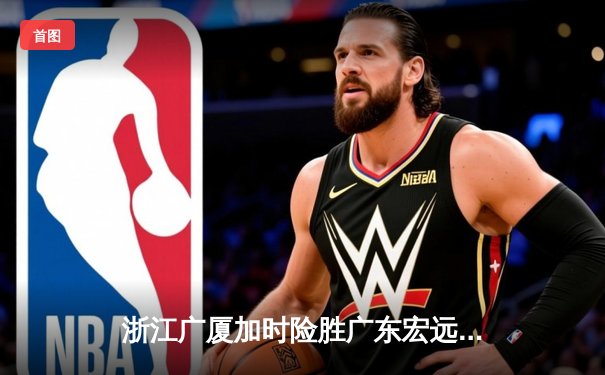 浙江广厦加时险胜广东宏远，胡金秋35+15成取胜功臣